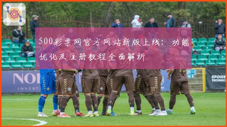 500彩票网官方网站新版上线：功能优化及注册教程全面解析