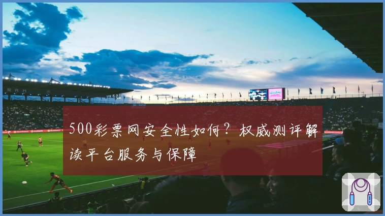 500彩票网安全性如何？权威测评解读平台服务与保障