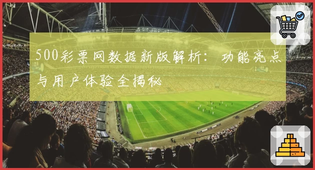 500彩票网数据新版解析：功能亮点与用户体验全揭秘