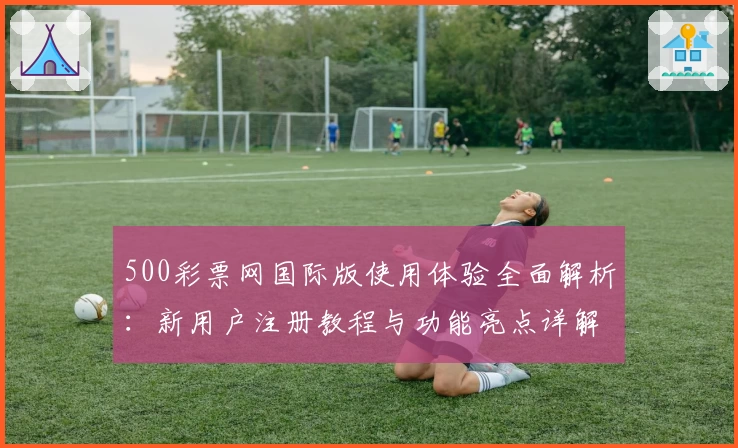 500彩票网国际版使用体验全面解析：新用户注册教程与功能亮点详解
