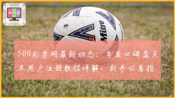 500彩票网最新动态：年度口碑盘点及用户注册教程详解，新手必看指南