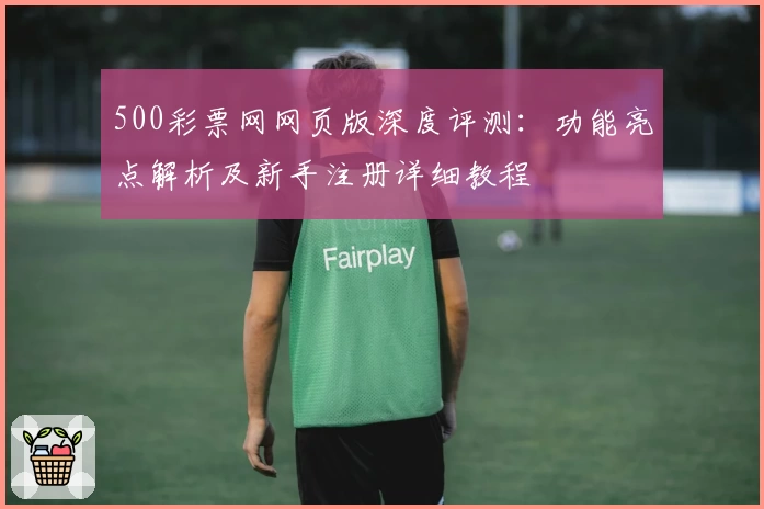 500彩票网网页版深度评测：功能亮点解析及新手注册详细教程