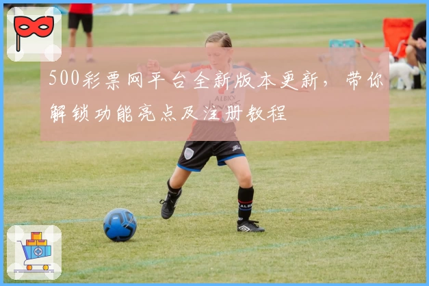 500彩票网平台全新版本更新，带你解锁功能亮点及注册教程