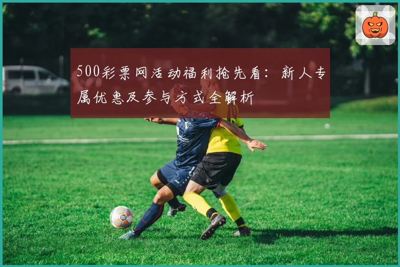 500彩票网活动福利抢先看:新人专属优惠及参与方式全解析