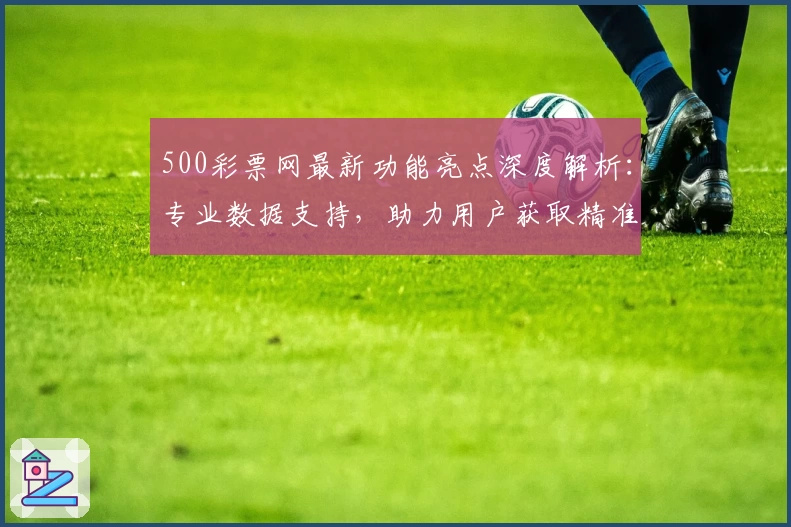 500彩票网最新功能亮点深度解析：专业数据支持，助力用户获取精准信息