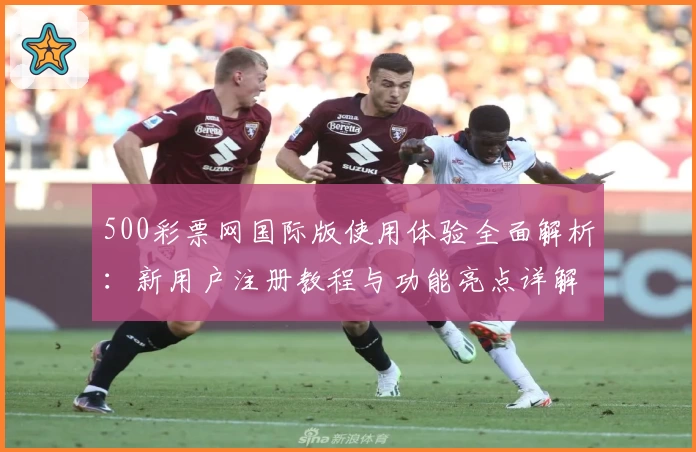 500彩票网国际版使用体验全面解析：新用户注册教程与功能亮点详解