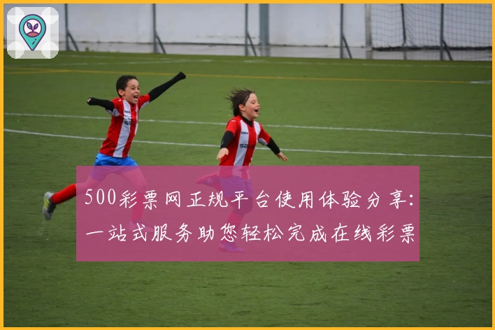 500彩票网正规平台使用体验分享：一站式服务助您轻松完成在线彩票购买