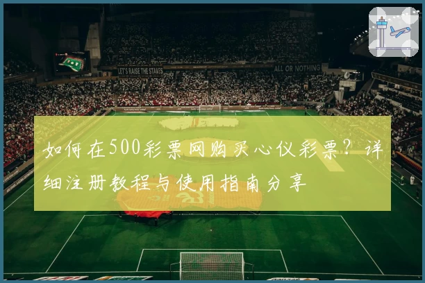 如何在500彩票网购买心仪彩票？详细注册教程与使用指南分享