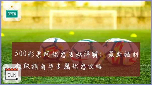 500彩票网优惠活动详解：最新福利领取指南与专属优惠攻略