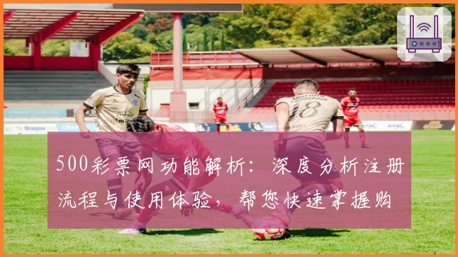 500彩票网功能解析：深度分析注册流程与使用体验，帮您快速掌握购彩技巧