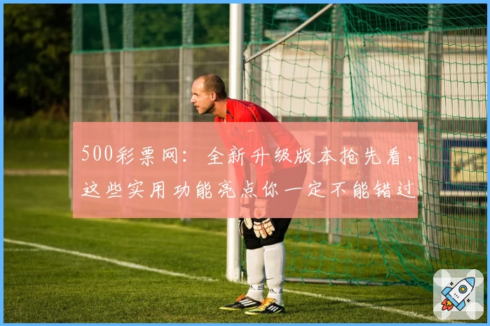 500彩票网：全新升级版本抢先看，这些实用功能亮点你一定不能错过