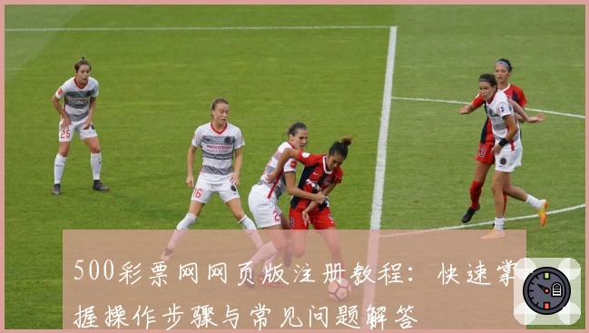 500彩票网网页版注册教程：快速掌握操作步骤与常见问题解答