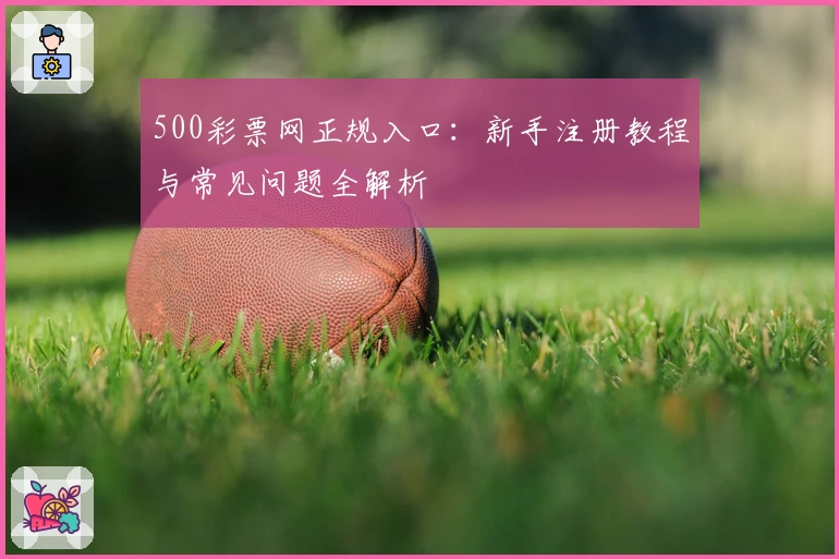 500彩票网正规入口：新手注册教程与常见问题全解析