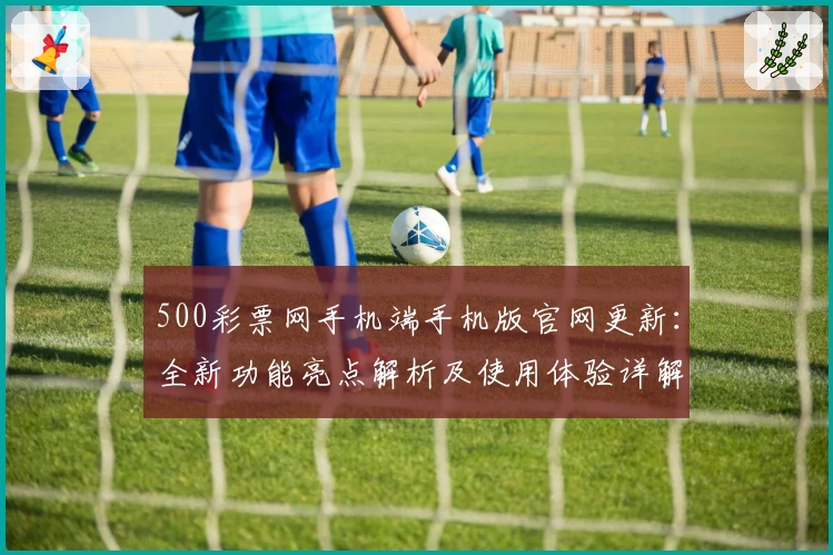 500彩票网手机端手机版官网更新：全新功能亮点解析及使用体验详解