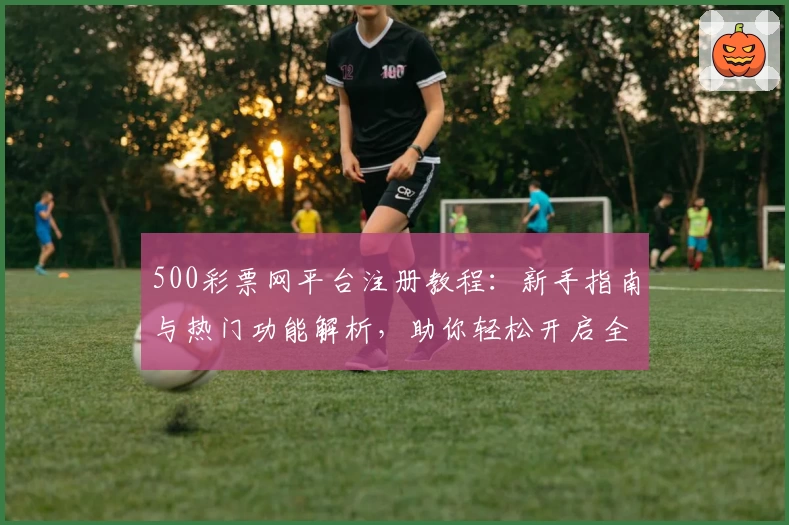 500彩票网平台注册教程：新手指南与热门功能解析，助你轻松开启全面操作体验