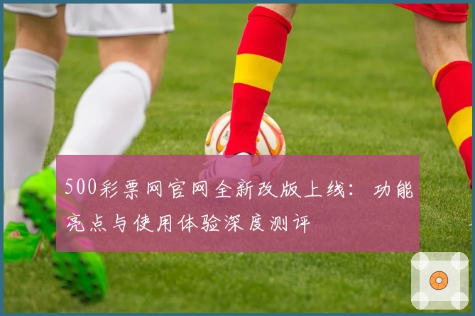 500彩票网官网全新改版上线：功能亮点与使用体验深度测评