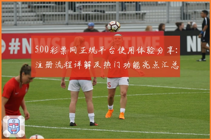 500彩票网正规平台使用体验分享：注册流程详解及热门功能亮点汇总
