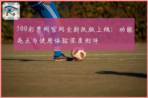 500彩票网官网全新改版上线：功能亮点与使用体验深度测评