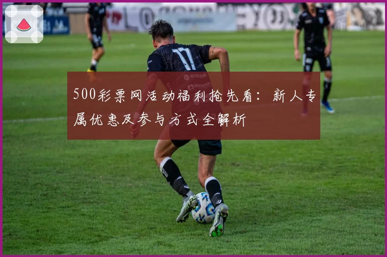 500彩票网活动福利抢先看：新人专属优惠及参与方式全解析