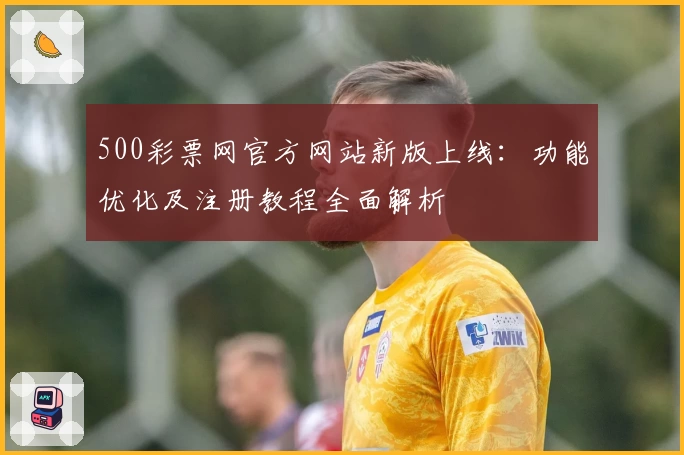 500彩票网官方网站新版上线：功能优化及注册教程全面解析
