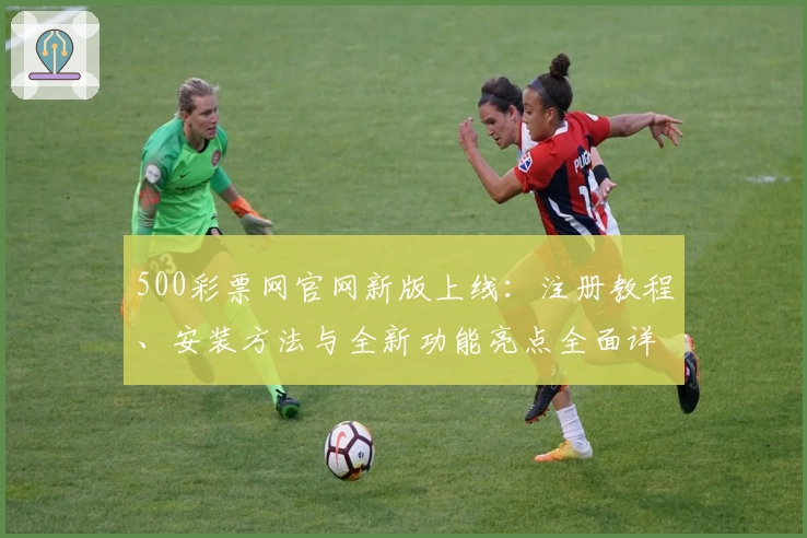 500彩票网官网新版上线：注册教程、安装方法与全新功能亮点全面详解