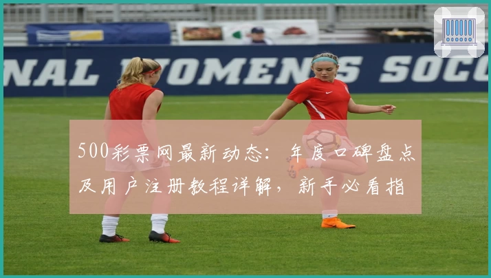 500彩票网最新动态：年度口碑盘点及用户注册教程详解，新手必看指南