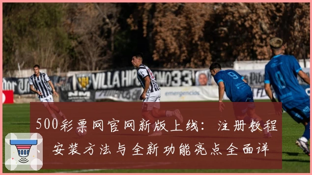 500彩票网官网新版上线：注册教程、安装方法与全新功能亮点全面详解